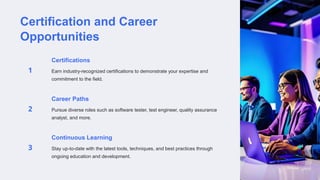 Certification and Career
Opportunities
Certifications
Earn industry-recognized certifications to demonstrate your expertise and
commitment to the field.
Career Paths
Pursue diverse roles such as software tester, test engineer, quality assurance
analyst, and more.
Continuous Learning
Stay up-to-date with the latest tools, techniques, and best practices through
ongoing education and development.
 