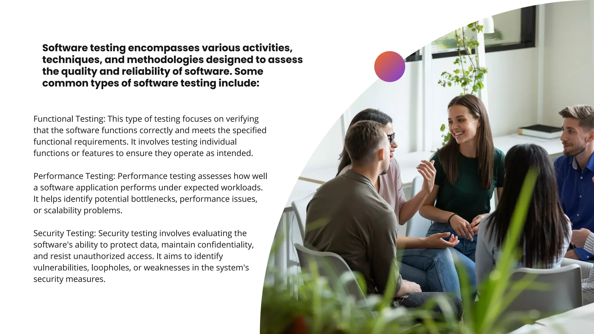 Software testing encompasses various activities,
techniques, and methodologies designed to assess
the quality and reliability of software. Some
common types of software testing include:
Functional Testing: This type of testing focuses on verifying
that the software functions correctly and meets the specified
functional requirements. It involves testing individual
functions or features to ensure they operate as intended.
Performance Testing: Performance testing assesses how well
a software application performs under expected workloads.
It helps identify potential bottlenecks, performance issues,
or scalability problems.
Security Testing: Security testing involves evaluating the
software's ability to protect data, maintain confidentiality,
and resist unauthorized access. It aims to identify
vulnerabilities, loopholes, or weaknesses in the system's
security measures.
 