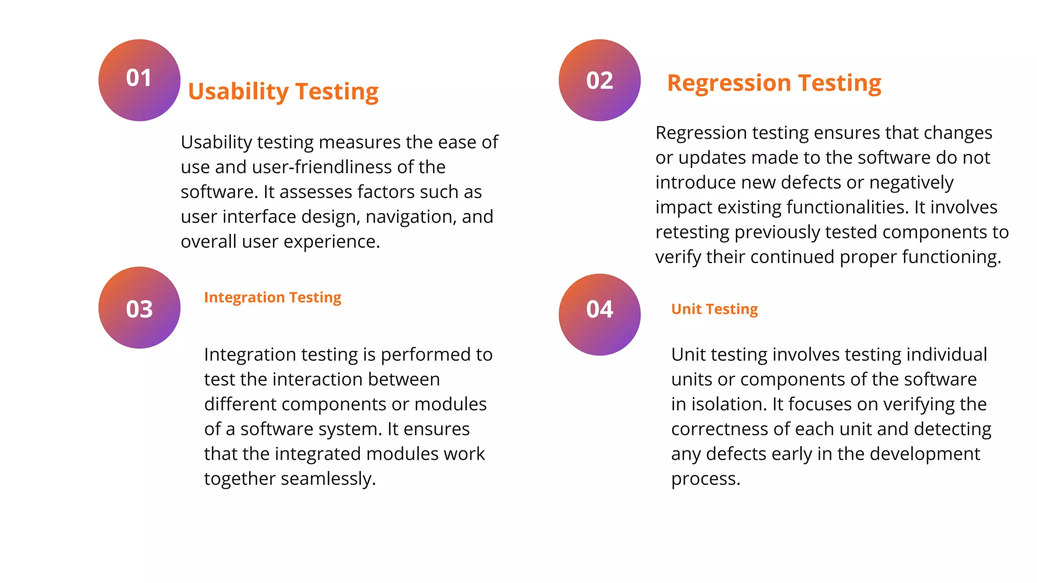 Usability testing measures the ease of
use and user-friendliness of the
software. It assesses factors such as
user interface design, navigation, and
overall user experience.
01
Usability Testing
Integration testing is performed to
test the interaction between
different components or modules
of a software system. It ensures
that the integrated modules work
together seamlessly.
03
Integration Testing
Regression testing ensures that changes
or updates made to the software do not
introduce new defects or negatively
impact existing functionalities. It involves
retesting previously tested components to
verify their continued proper functioning.
02 Regression Testing
Unit testing involves testing individual
units or components of the software
in isolation. It focuses on verifying the
correctness of each unit and detecting
any defects early in the development
process.
04 Unit Testing
 