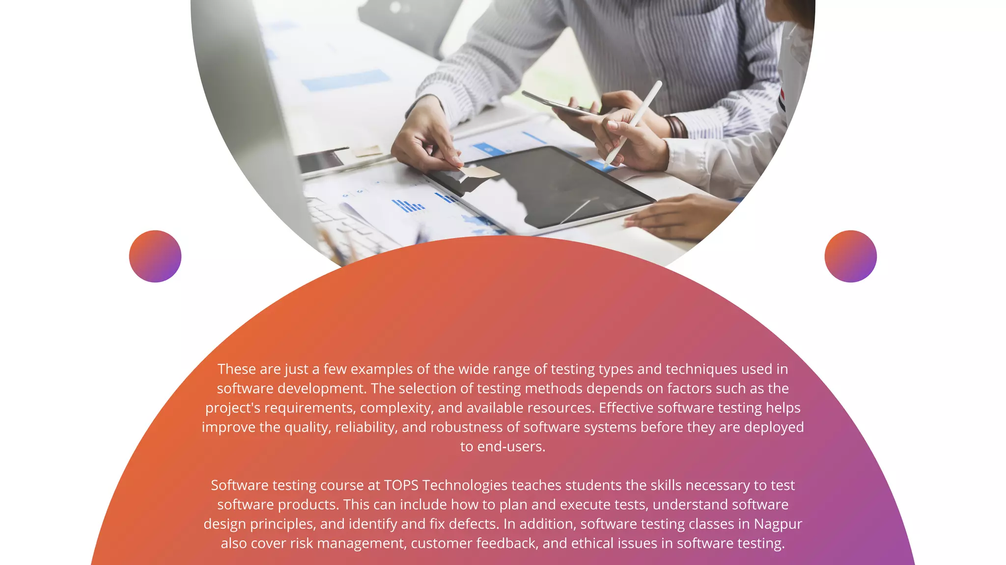 These are just a few examples of the wide range of testing types and techniques used in
software development. The selection of testing methods depends on factors such as the
project's requirements, complexity, and available resources. Effective software testing helps
improve the quality, reliability, and robustness of software systems before they are deployed
to end-users.
Software testing course at TOPS Technologies teaches students the skills necessary to test
software products. This can include how to plan and execute tests, understand software
design principles, and identify and fix defects. In addition, software testing classes in Nagpur
also cover risk management, customer feedback, and ethical issues in software testing.
 