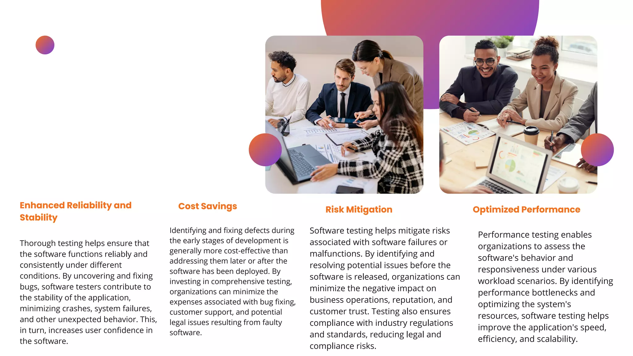 Thorough testing helps ensure that
the software functions reliably and
consistently under different
conditions. By uncovering and fixing
bugs, software testers contribute to
the stability of the application,
minimizing crashes, system failures,
and other unexpected behavior. This,
in turn, increases user confidence in
the software.
Enhanced Reliability and
Stability
Identifying and fixing defects during
the early stages of development is
generally more cost-effective than
addressing them later or after the
software has been deployed. By
investing in comprehensive testing,
organizations can minimize the
expenses associated with bug fixing,
customer support, and potential
legal issues resulting from faulty
software.
Cost Savings
Software testing helps mitigate risks
associated with software failures or
malfunctions. By identifying and
resolving potential issues before the
software is released, organizations can
minimize the negative impact on
business operations, reputation, and
customer trust. Testing also ensures
compliance with industry regulations
and standards, reducing legal and
compliance risks.
Risk Mitigation
Performance testing enables
organizations to assess the
software's behavior and
responsiveness under various
workload scenarios. By identifying
performance bottlenecks and
optimizing the system's
resources, software testing helps
improve the application's speed,
efficiency, and scalability.
Optimized Performance
 