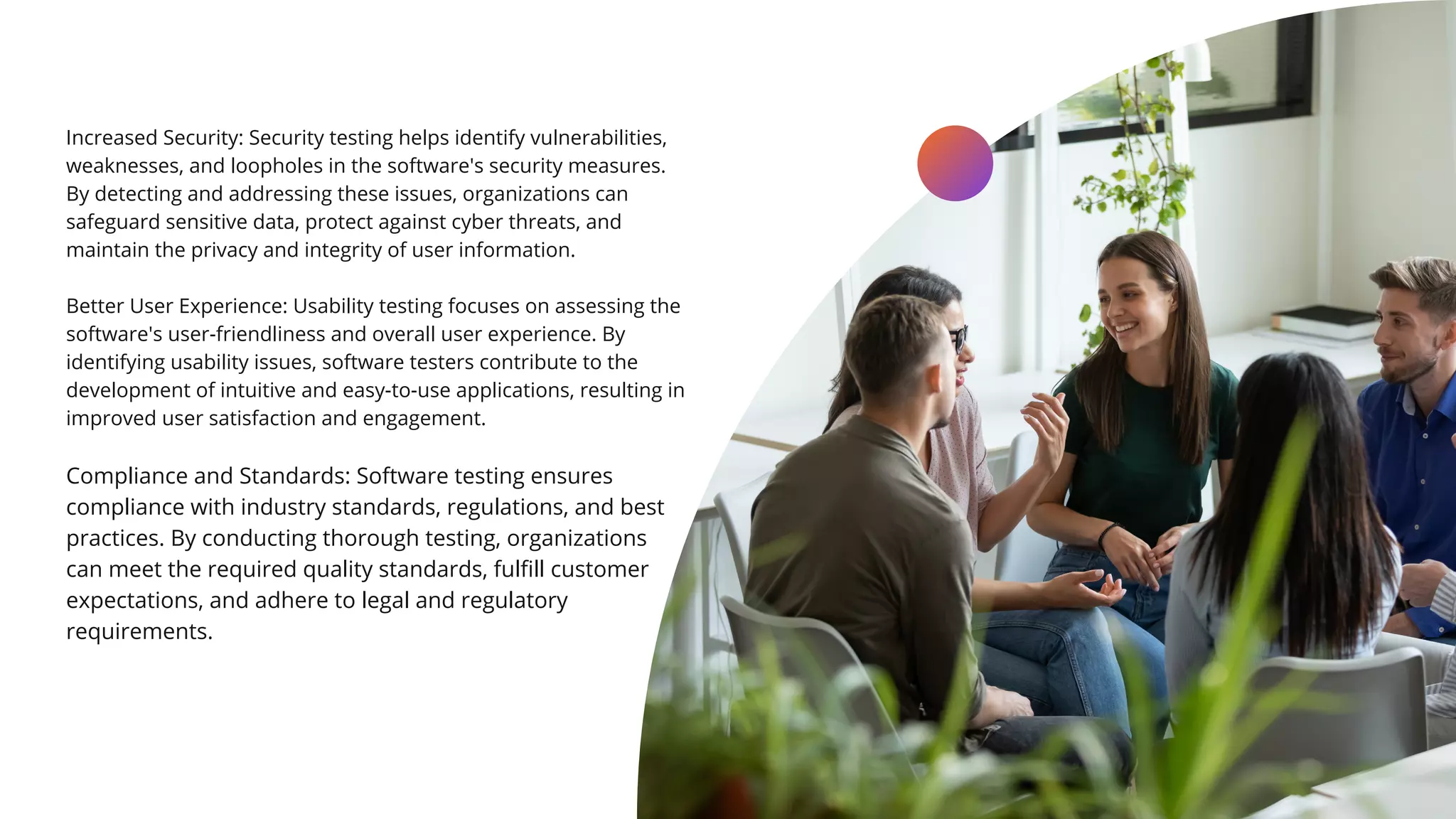 Increased Security: Security testing helps identify vulnerabilities,
weaknesses, and loopholes in the software's security measures.
By detecting and addressing these issues, organizations can
safeguard sensitive data, protect against cyber threats, and
maintain the privacy and integrity of user information.
Better User Experience: Usability testing focuses on assessing the
software's user-friendliness and overall user experience. By
identifying usability issues, software testers contribute to the
development of intuitive and easy-to-use applications, resulting in
improved user satisfaction and engagement.
Compliance and Standards: Software testing ensures
compliance with industry standards, regulations, and best
practices. By conducting thorough testing, organizations
can meet the required quality standards, fulfill customer
expectations, and adhere to legal and regulatory
requirements.
LEARN MORE
 