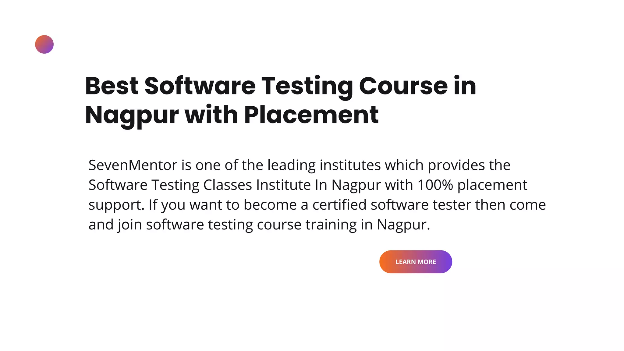 Best Software Testing Course in
Nagpur with Placement
SevenMentor is one of the leading institutes which provides the
Software Testing Classes Institute In Nagpur with 100% placement
support. If you want to become a certified software tester then come
and join software testing course training in Nagpur.
LEARN MORE
 