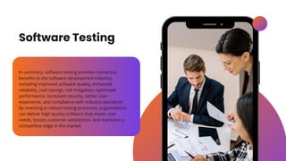 Software Testing
In summary, software testing provides numerous
benefits to the software development industry,
including improved software quality, enhanced
reliability, cost savings, risk mitigation, optimized
performance, increased security, better user
experience, and compliance with industry standards.
By investing in robust testing processes, organizations
can deliver high-quality software that meets user
needs, boosts customer satisfaction, and maintains a
competitive edge in the market.
 