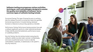 Software testing encompasses various activities,
techniques, and methodologies designed to assess
the quality and reliability of software. Some
common types of software testing include:
Functional Testing: This type of testing focuses on verifying
that the software functions correctly and meets the specified
functional requirements. It involves testing individual
functions or features to ensure they operate as intended.
Performance Testing: Performance testing assesses how well
a software application performs under expected workloads.
It helps identify potential bottlenecks, performance issues,
or scalability problems.
Security Testing: Security testing involves evaluating the
software's ability to protect data, maintain confidentiality,
and resist unauthorized access. It aims to identify
vulnerabilities, loopholes, or weaknesses in the system's
security measures.
 