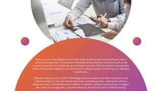 These are just a few examples of the wide range of testing types and techniques used in
software development. The selection of testing methods depends on factors such as the
project's requirements, complexity, and available resources. Effective software testing helps
improve the quality, reliability, and robustness of software systems before they are deployed
to end-users.
Software testing course at TOPS Technologies teaches students the skills necessary to test
software products. This can include how to plan and execute tests, understand software
design principles, and identify and fix defects. In addition, software testing classes in Nagpur
also cover risk management, customer feedback, and ethical issues in software testing.
 