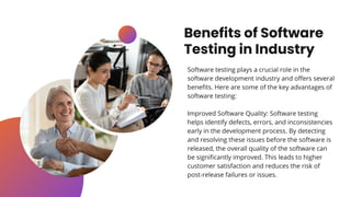 Benefits of Software
Testing in Industry
Software testing plays a crucial role in the
software development industry and offers several
benefits. Here are some of the key advantages of
software testing:
Improved Software Quality: Software testing
helps identify defects, errors, and inconsistencies
early in the development process. By detecting
and resolving these issues before the software is
released, the overall quality of the software can
be significantly improved. This leads to higher
customer satisfaction and reduces the risk of
post-release failures or issues.
 