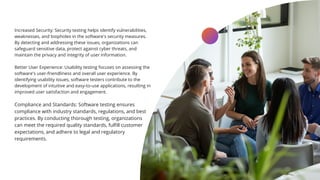 Increased Security: Security testing helps identify vulnerabilities,
weaknesses, and loopholes in the software's security measures.
By detecting and addressing these issues, organizations can
safeguard sensitive data, protect against cyber threats, and
maintain the privacy and integrity of user information.
Better User Experience: Usability testing focuses on assessing the
software's user-friendliness and overall user experience. By
identifying usability issues, software testers contribute to the
development of intuitive and easy-to-use applications, resulting in
improved user satisfaction and engagement.
Compliance and Standards: Software testing ensures
compliance with industry standards, regulations, and best
practices. By conducting thorough testing, organizations
can meet the required quality standards, fulfill customer
expectations, and adhere to legal and regulatory
requirements.
LEARN MORE
 