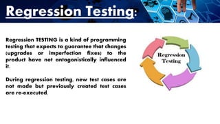 Regression Testing:
Regression TESTING is a kind of programming
testing that expects to guarantee that changes
(upgrades or imperfection fixes) to the
product have not antagonistically influenced
it.
During regression testing, new test cases are
not made but previously created test cases
are re-executed.
 