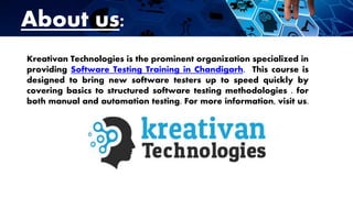 About us:
Kreativan Technologies is the prominent organization specialized in
providing Software Testing Training in Chandigarh. This course is
designed to bring new software testers up to speed quickly by
covering basics to structured software testing methodologies . for
both manual and automation testing. For more information, visit us.
 