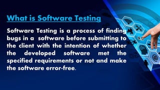 What is Software Testing
Software Testing is a process of finding
bugs in a software before submitting to
the client with the intention of whether
the developed software met the
specified requirements or not and make
the software error-free.
 