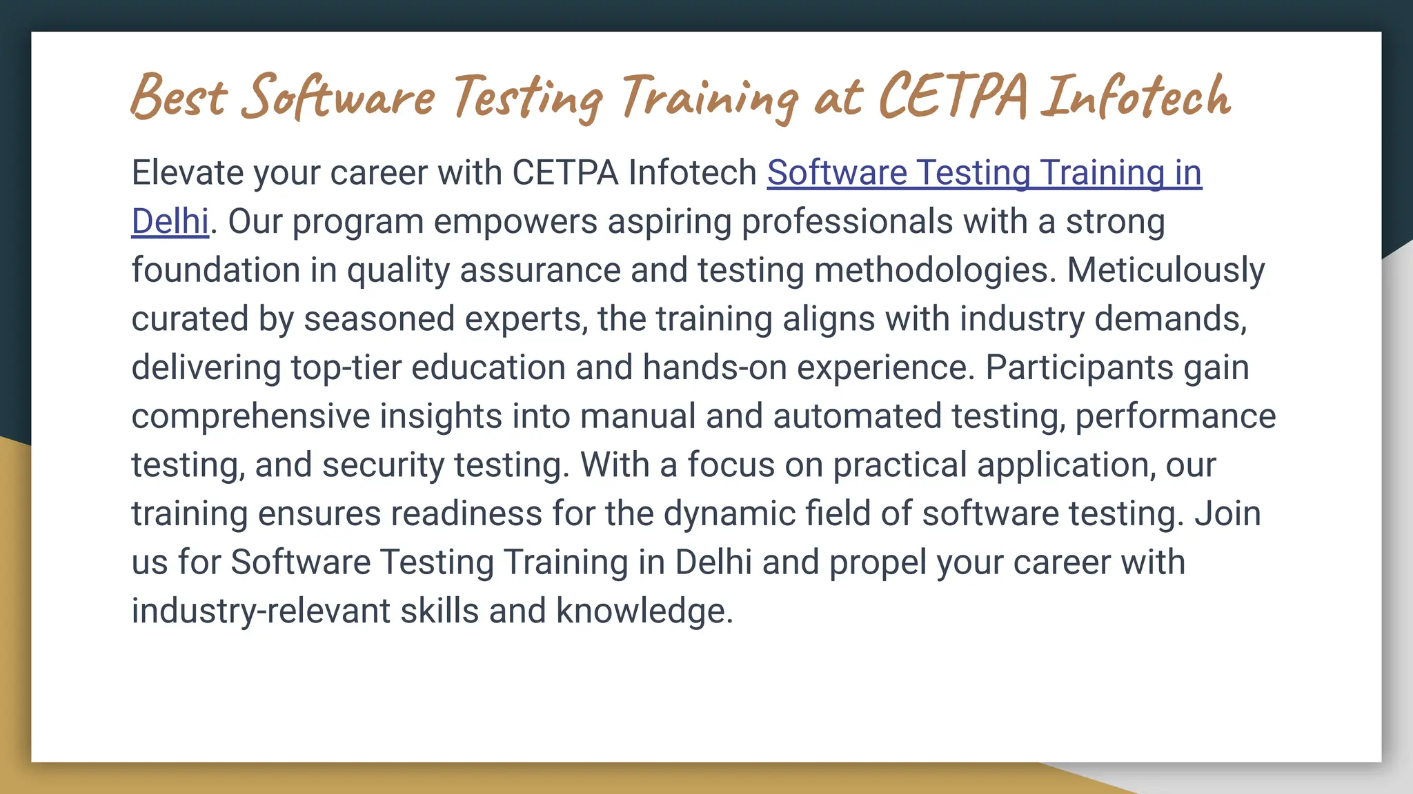 Best Software Testing Training at CETPA Infotech
Elevate your career with CETPA Infotech Software Testing Training in
Delhi. Our program empowers aspiring professionals with a strong
foundation in quality assurance and testing methodologies. Meticulously
curated by seasoned experts, the training aligns with industry demands,
delivering top-tier education and hands-on experience. Participants gain
comprehensive insights into manual and automated testing, performance
testing, and security testing. With a focus on practical application, our
training ensures readiness for the dynamic ﬁeld of software testing. Join
us for Software Testing Training in Delhi and propel your career with
industry-relevant skills and knowledge.
 
