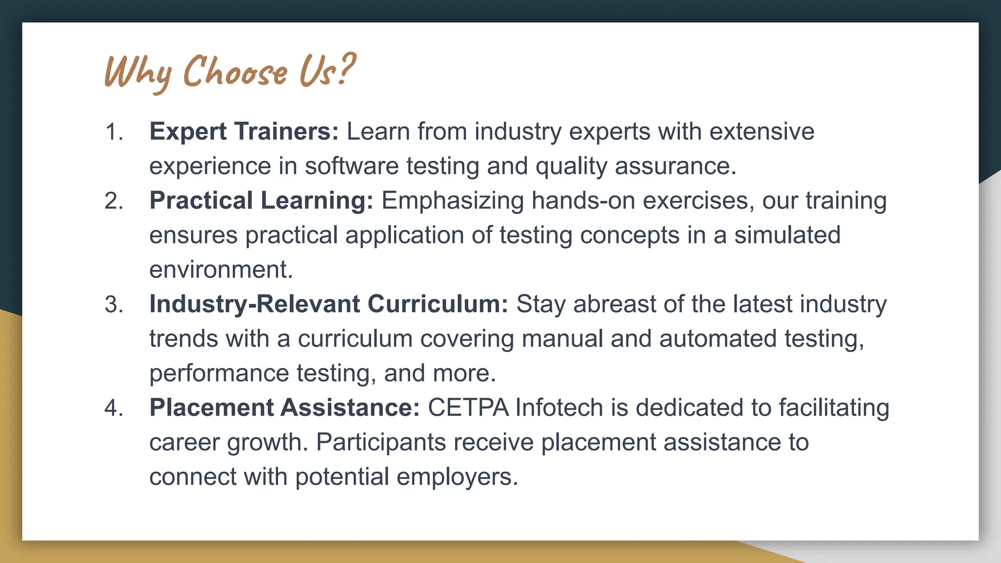 Why Choose Us?
1. Expert Trainers: Learn from industry experts with extensive
experience in software testing and quality assurance.
2. Practical Learning: Emphasizing hands-on exercises, our training
ensures practical application of testing concepts in a simulated
environment.
3. Industry-Relevant Curriculum: Stay abreast of the latest industry
trends with a curriculum covering manual and automated testing,
performance testing, and more.
4. Placement Assistance: CETPA Infotech is dedicated to facilitating
career growth. Participants receive placement assistance to
connect with potential employers.
 