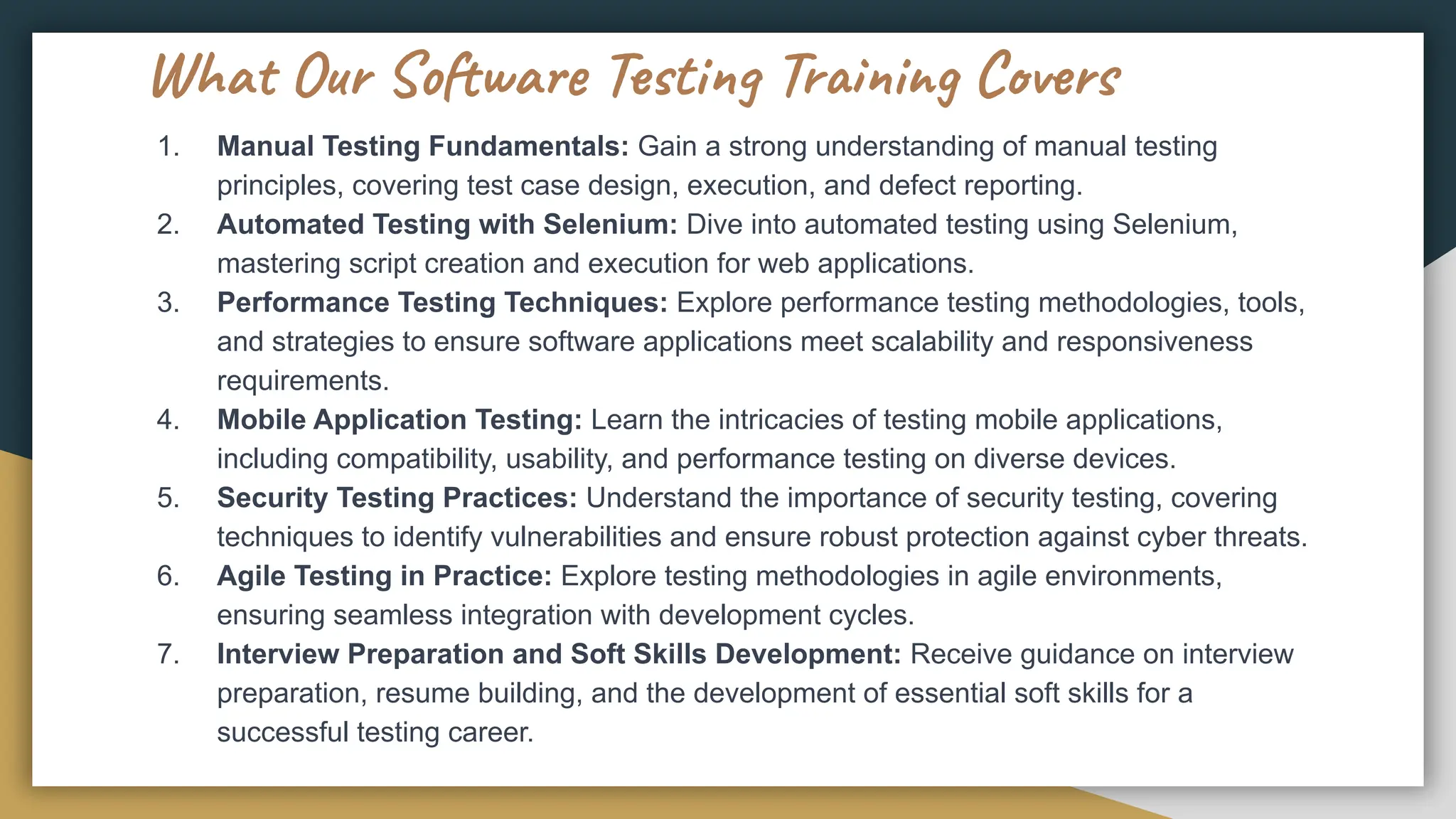 What Our Software Testing Training Covers
1. Manual Testing Fundamentals: Gain a strong understanding of manual testing
principles, covering test case design, execution, and defect reporting.
2. Automated Testing with Selenium: Dive into automated testing using Selenium,
mastering script creation and execution for web applications.
3. Performance Testing Techniques: Explore performance testing methodologies, tools,
and strategies to ensure software applications meet scalability and responsiveness
requirements.
4. Mobile Application Testing: Learn the intricacies of testing mobile applications,
including compatibility, usability, and performance testing on diverse devices.
5. Security Testing Practices: Understand the importance of security testing, covering
techniques to identify vulnerabilities and ensure robust protection against cyber threats.
6. Agile Testing in Practice: Explore testing methodologies in agile environments,
ensuring seamless integration with development cycles.
7. Interview Preparation and Soft Skills Development: Receive guidance on interview
preparation, resume building, and the development of essential soft skills for a
successful testing career.
 