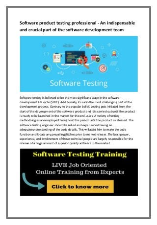Software product testing professional - An indispensable
and crucial part of the software development team
Software testing is believed to be the most significant stage in the software
development life cycle (SDLC). Additionally, it is also the most challenging part of the
development process. Contrary to the popular belief, testing gets initiated from the
start of the development of the software product and it is carried out until the product
is ready to be launched in the market for the end-users. A variety of testing
methodologies are employedthroughout this period until the product is released. The
software testing engineer should beskilled and experienced having an
adequateunderstanding of the code details. This willassist him to make the code
function and locate any prevailingglitches prior to market release. The brainpower,
experience, and involvement of these technical people are largely responsible for the
release of a huge amount of superior quality software in the market.
 