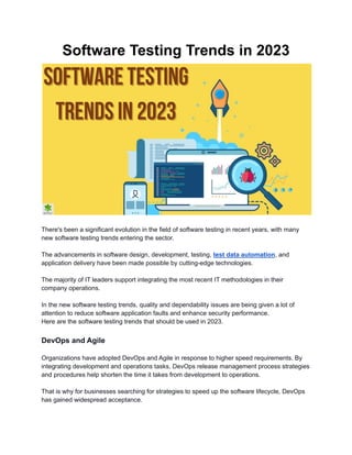 Software Testing Trends in 2023
There's been a significant evolution in the field of software testing in recent years, with many
new software testing trends entering the sector.
The advancements in software design, development, testing, test data automation, and
application delivery have been made possible by cutting-edge technologies.
The majority of IT leaders support integrating the most recent IT methodologies in their
company operations.
In the new software testing trends, quality and dependability issues are being given a lot of
attention to reduce software application faults and enhance security performance.
Here are the software testing trends that should be used in 2023.
DevOps and Agile
Organizations have adopted DevOps and Agile in response to higher speed requirements. By
integrating development and operations tasks, DevOps release management process strategies
and procedures help shorten the time it takes from development to operations.
That is why for businesses searching for strategies to speed up the software lifecycle, DevOps
has gained widespread acceptance.
 
