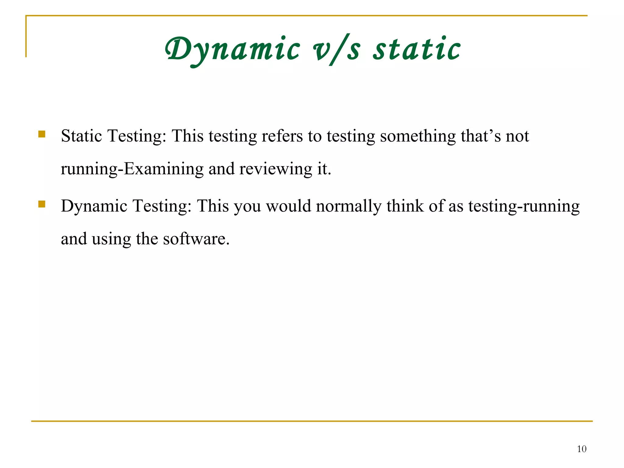 Dynamic v/s static Static Testing: This testing refers to testing something that’s not running-Examining and reviewing it. Dynamic Testing: This you would normally think of as testing-running and using the software. 