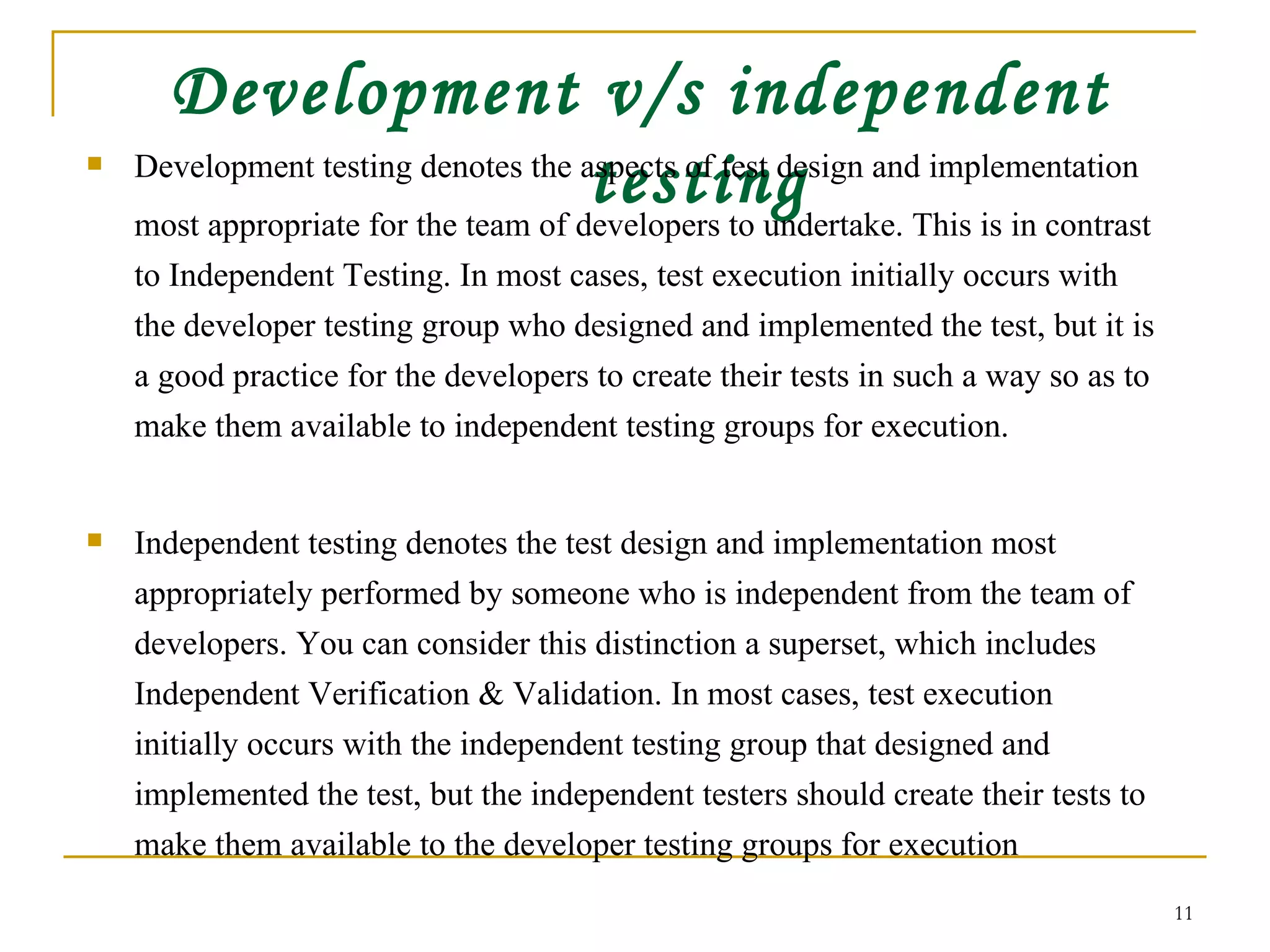 Development v/s independent testing Development testing denotes the aspects of test design and implementation  most appropriate for the team of developers to undertake. This is in contrast to Independent Testing. In most cases, test execution initially occurs with the developer testing group who designed and implemented the test, but it is a good practice for the developers to create their tests in such a way so as to make them available to independent testing groups for execution. Independent testing denotes the test design and implementation most appropriately performed by someone who is independent from the team of developers. You can consider this distinction a superset, which includes Independent Verification & Validation. In most cases, test execution initially occurs with the independent testing group that designed and implemented the test, but the independent testers should create their tests to make them available to the developer testing groups for execution  