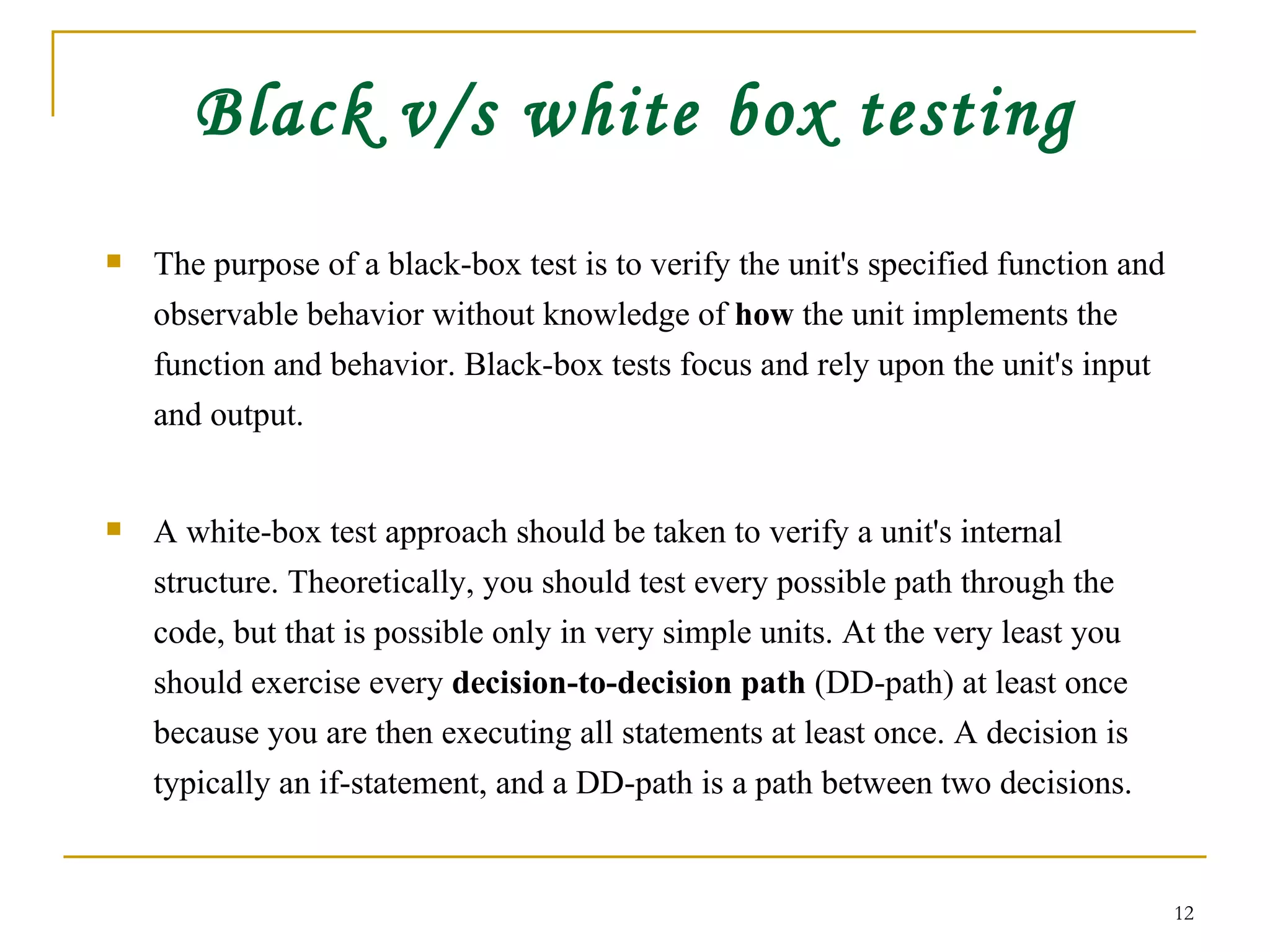 Black v/s white box testing The purpose of a black-box test is to verify the unit's specified function and observable behavior without knowledge of  how  the unit implements the function and behavior. Black-box tests focus and rely upon the unit's input and output. A white-box test approach should be taken to verify a unit's internal structure. Theoretically, you should test every possible path through the code, but that is possible only in very simple units. At the very least you should exercise every  decision-to-decision path  (DD-path) at least once because you are then executing all statements at least once. A decision is typically an if-statement, and a DD-path is a path between two decisions. 