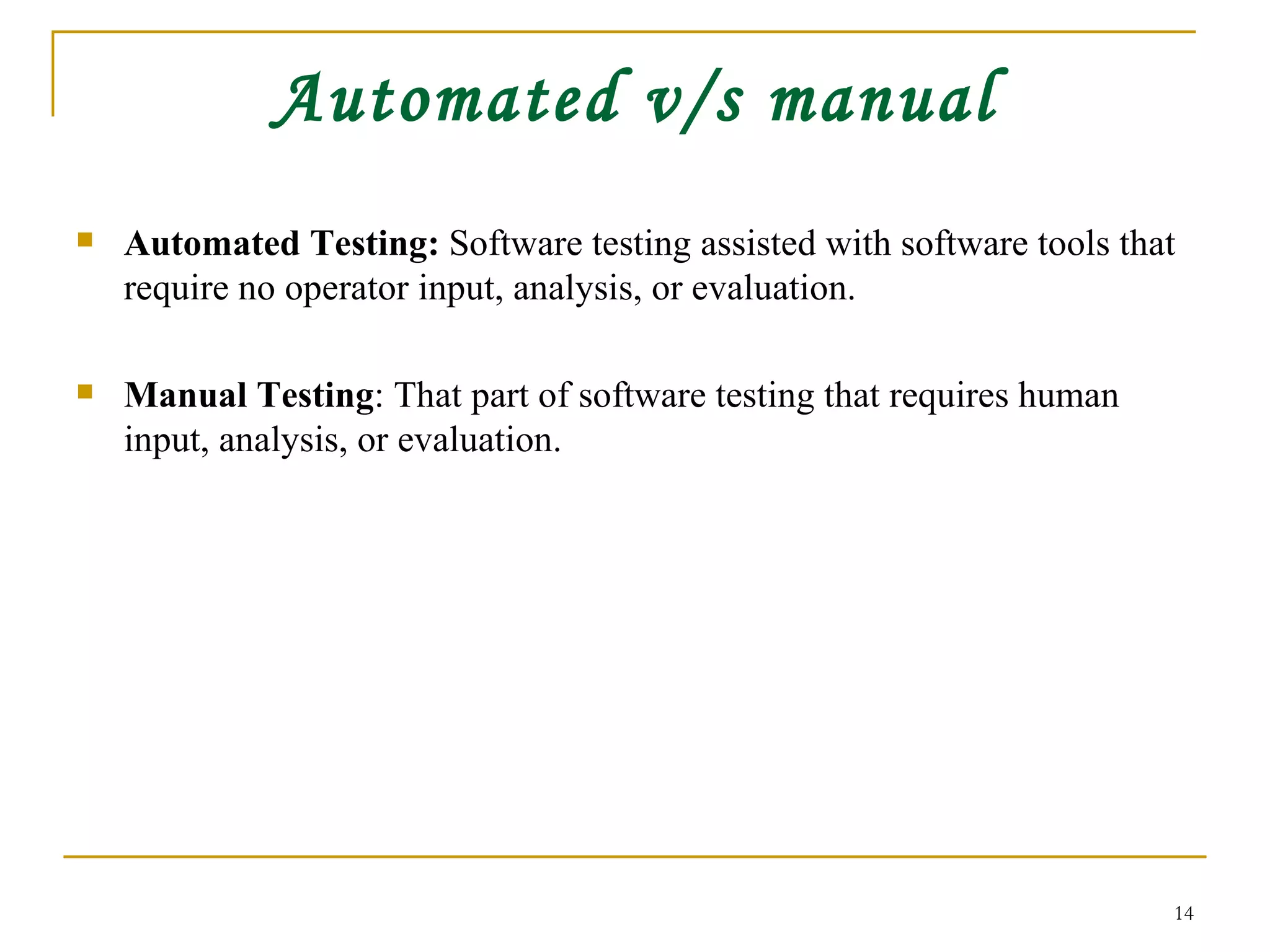 Automated v/s manual Automated Testing:  Software testing assisted with software tools that require no operator input, analysis, or evaluation. Manual Testing : That part of software testing that requires human input, analysis, or evaluation.  