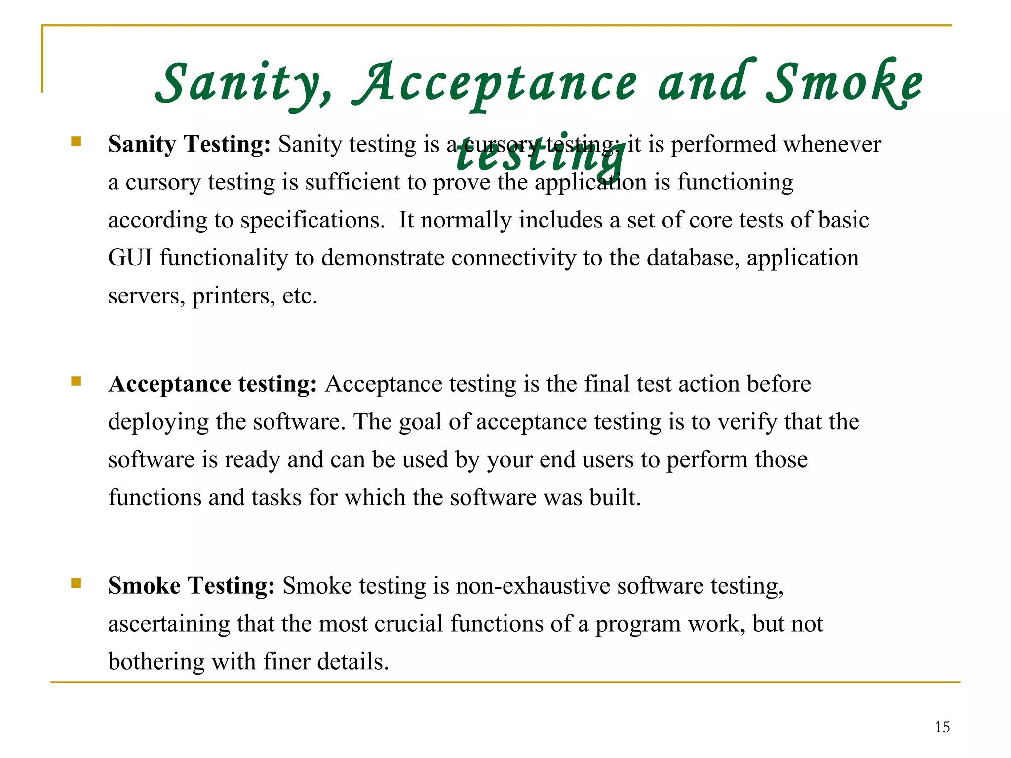 Sanity, Acceptance and Smoke testing Sanity Testing:  Sanity testing is a cursory testing; it is performed whenever a cursory testing is sufficient to prove the application is functioning according to specifications.  It normally includes a set of core tests of basic GUI functionality to demonstrate connectivity to the database, application servers, printers, etc.  Acceptance testing:  Acceptance testing is the final test action before deploying the software. The goal of acceptance testing is to verify that the software is ready and can be used by your end users to perform those functions and tasks for which the software was built.  Smoke Testing:  Smoke testing is non-exhaustive software testing, ascertaining that the most crucial functions of a program work, but not bothering with finer details.  