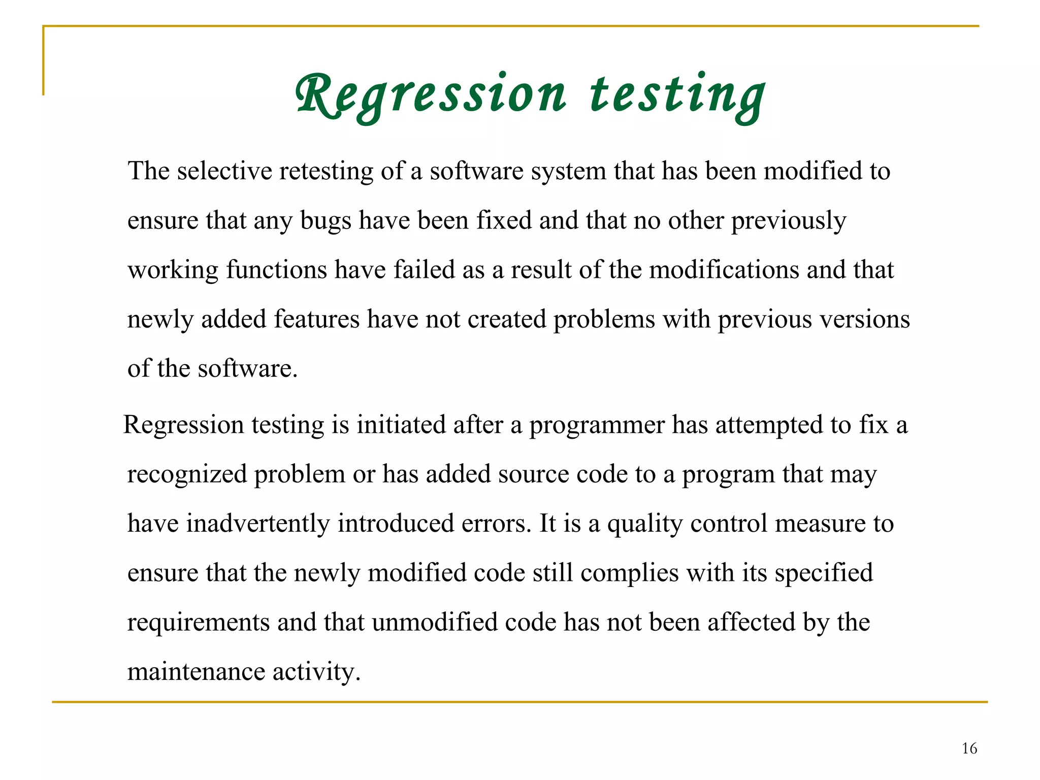 Regression testing The selective retesting of a software system that has been modified to ensure that any bugs have been fixed and that no other previously working functions have failed as a result of the modifications and that newly added features have not created problems with previous versions of the software.  Regression testing is initiated after a programmer has attempted to fix a recognized problem or has added source code to a program that may have inadvertently introduced errors. It is a quality control measure to ensure that the newly modified code still complies with its specified requirements and that unmodified code has not been affected by the maintenance activity.  