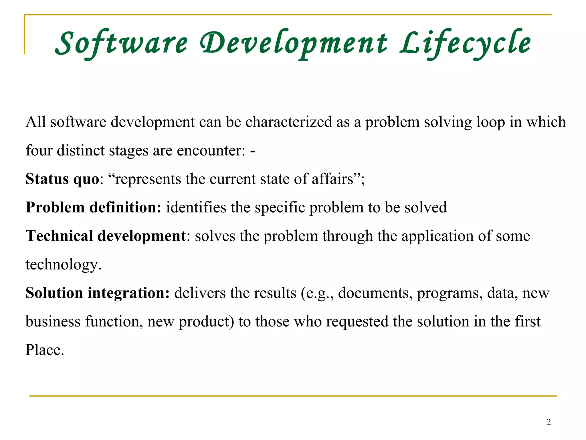 Software Development Lifecycle All software development can be characterized as a problem solving loop in which  four distinct stages are encounter: - Status quo : “represents the current state of affairs”;  Problem definition:  identifies the specific problem to be solved Technical development : solves the problem through the application of some  technology. Solution integration:  delivers the results (e.g., documents, programs, data, new  business function, new product) to those who requested the solution in the first  Place. 
