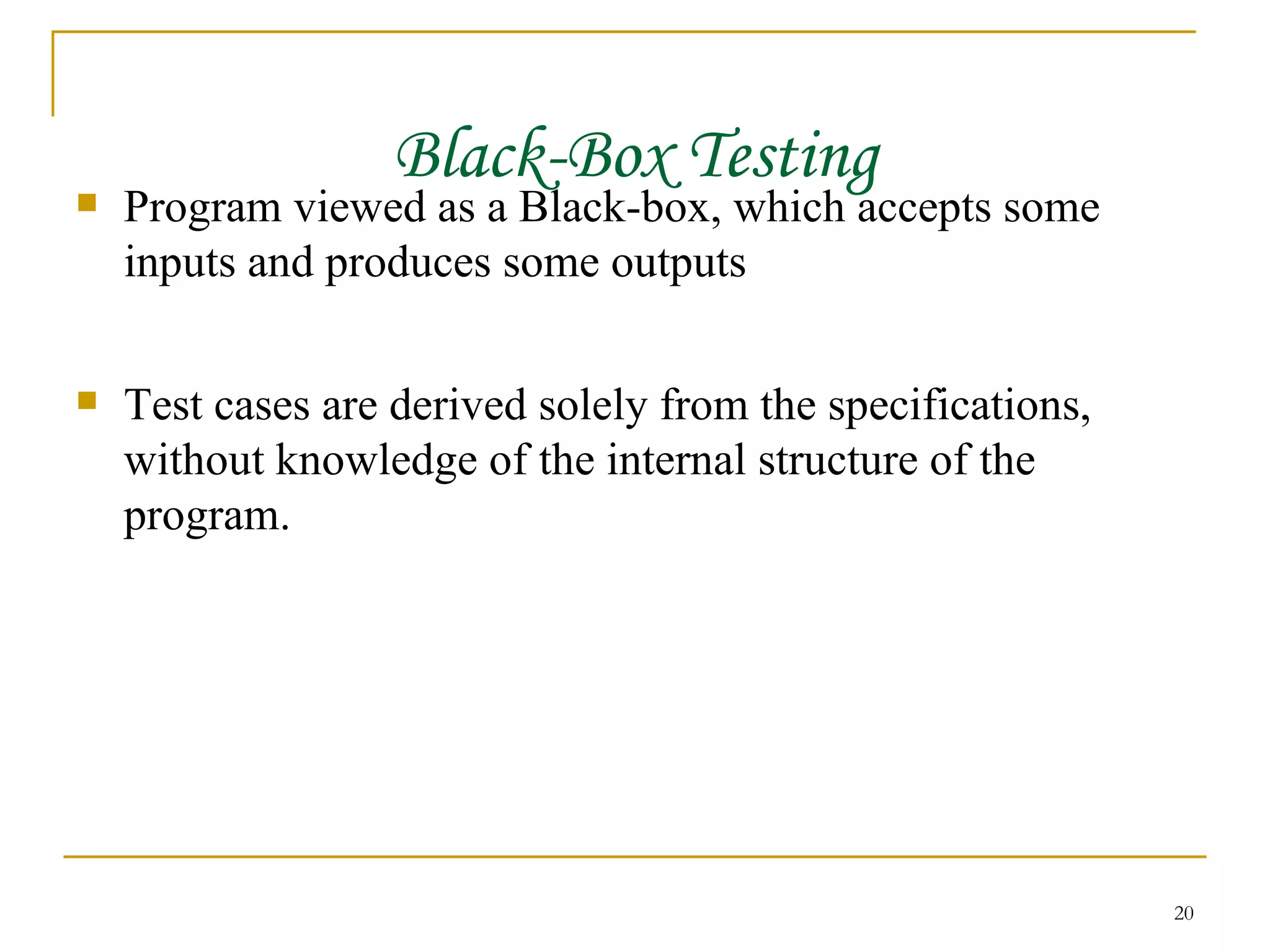Black-Box Testing Program viewed as a Black-box, which accepts some inputs and produces some outputs Test cases are derived solely from the specifications, without knowledge of the internal structure of the program. 
