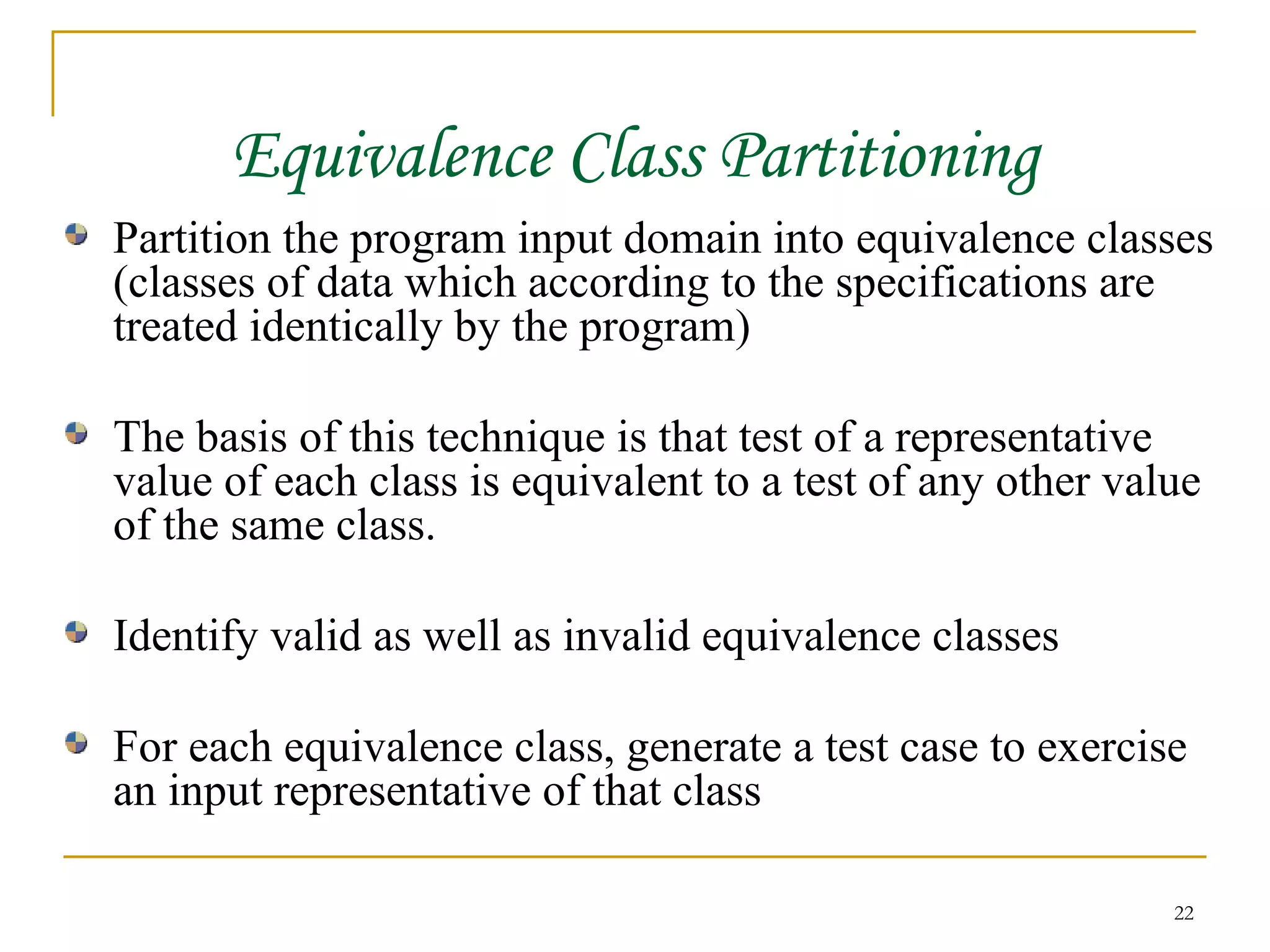 Equivalence Class Partitioning Partition the program input domain into equivalence classes (classes of data which according to the specifications are treated identically by the program) The basis of this technique is that test of a representative value of each class is equivalent to a test of any other value of the same class. Identify valid as well as invalid equivalence classes For each equivalence class, generate a test case to exercise an input representative of that class 