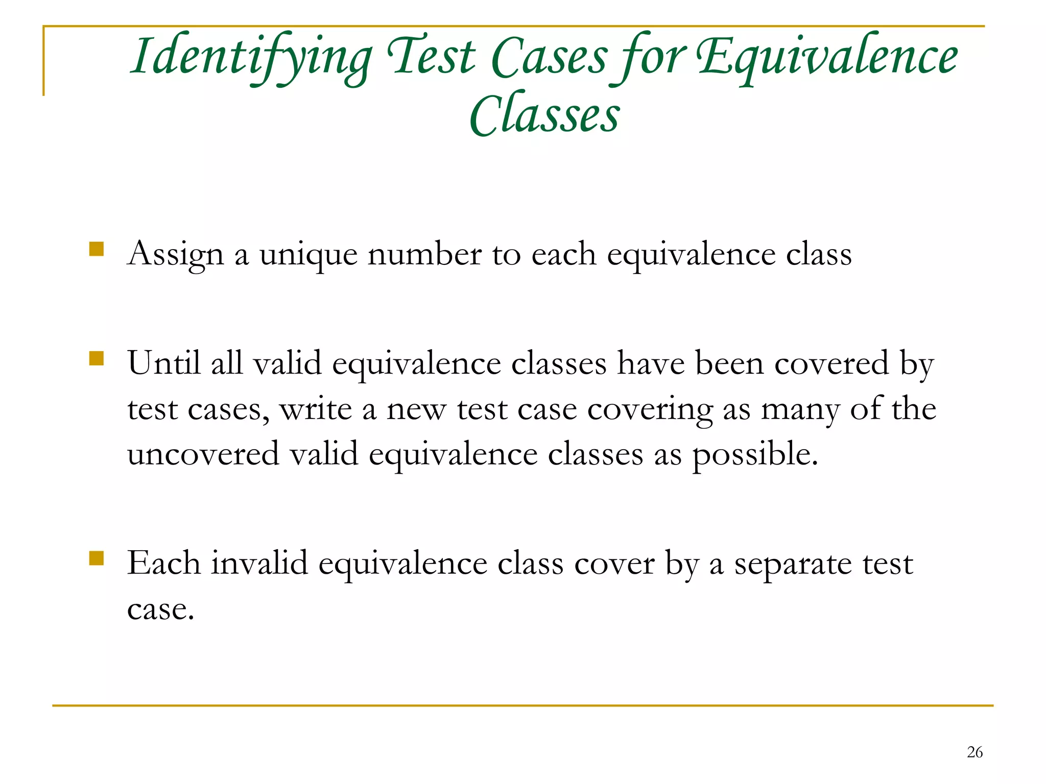 Identifying Test Cases for Equivalence Classes Assign a unique number to each equivalence class Until all valid equivalence classes have been covered by test cases, write a new test case covering as many of the uncovered valid equivalence classes as possible. Each invalid equivalence class cover by a separate test case. 