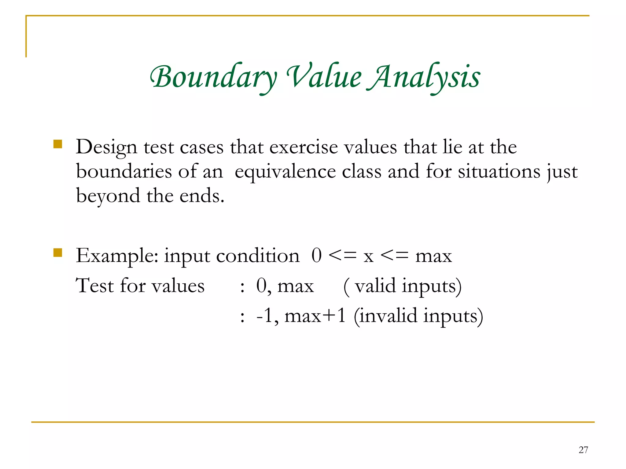 Boundary Value Analysis Design test cases that exercise values that lie at the boundaries of an  equivalence class and for situations just beyond the ends. Example: input condition  0 <= x <= max Test for values  :  0, max  ( valid inputs) :  -1, max+1 (invalid inputs) 