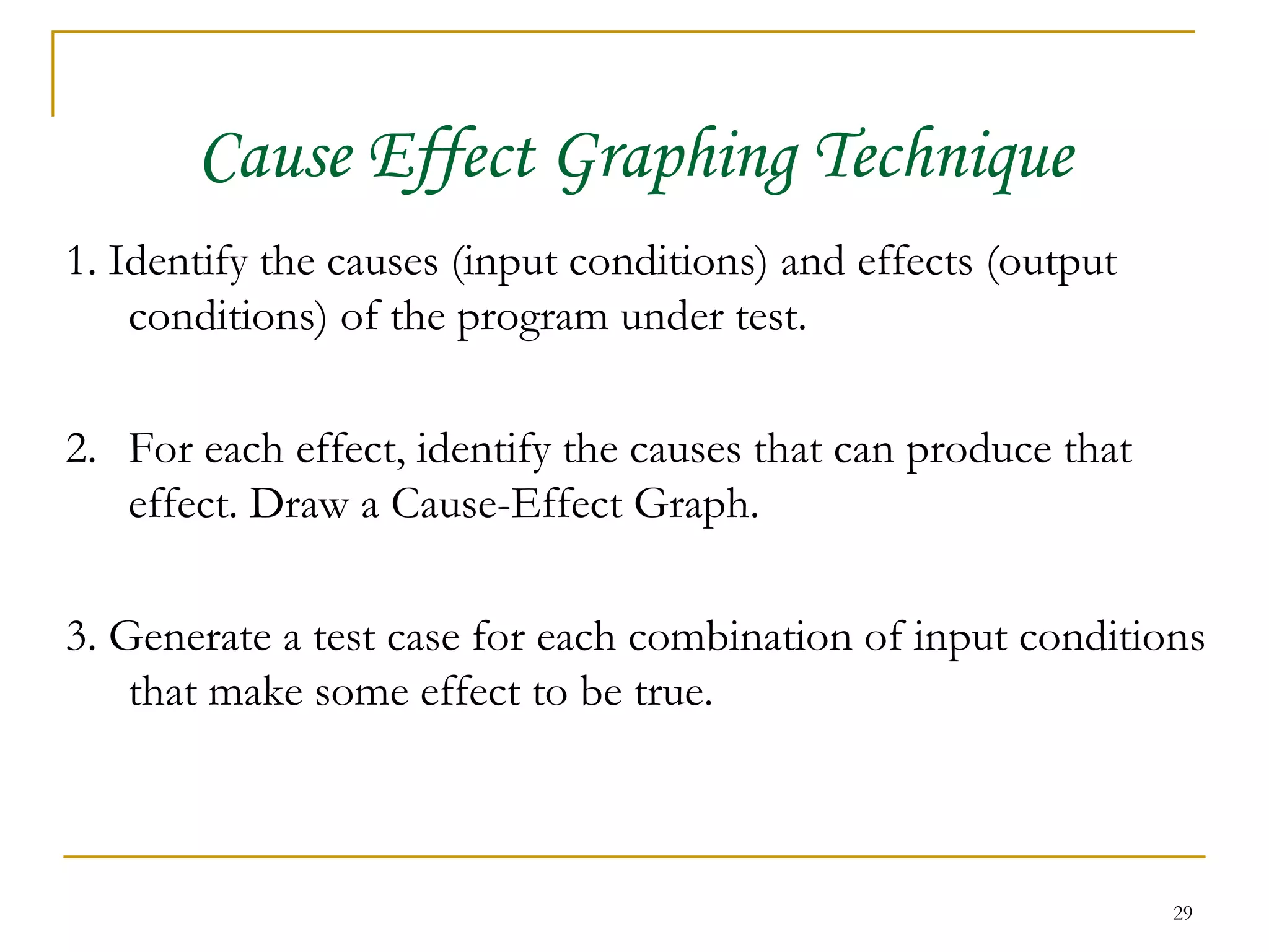 Cause Effect Graphing Technique 1. Identify the causes (input conditions) and effects (output conditions) of the program under test. 2. For each effect, identify the causes that can produce that effect. Draw a Cause-Effect Graph. 3. Generate a test case for each combination of input conditions that make some effect to be true. 