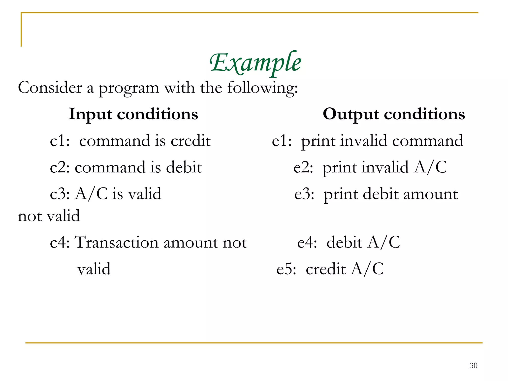 Example Consider a program with the following:  Input conditions Output conditions   c1:  command is credit e1:  print invalid command c2: command is debit  e2:  print invalid A/C c3: A/C is valid  e3:  print debit amount not valid c4: Transaction amount not  e4:  debit A/C valid  e5:  credit A/C 