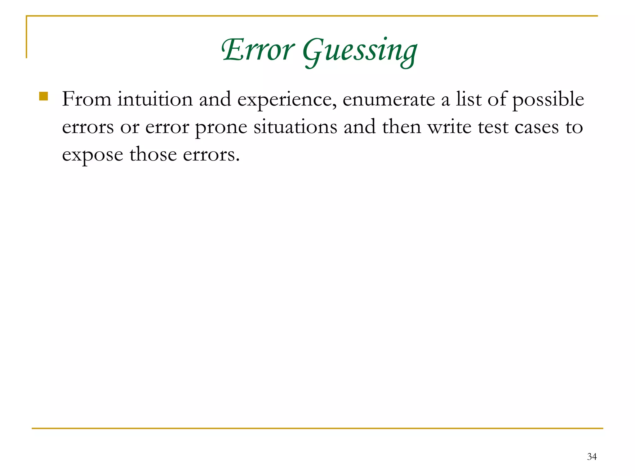 Error Guessing From intuition and experience, enumerate a list of possible errors or error prone situations and then write test cases to expose those errors. 