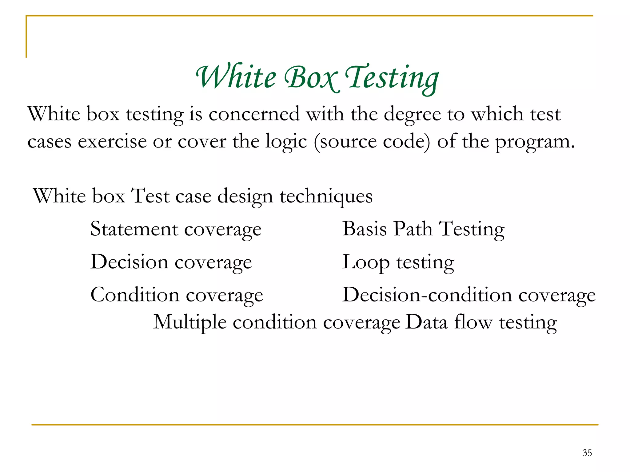 White Box Testing White box testing is concerned with the degree to which test cases exercise or cover the logic (source code) of the program. White box Test case design techniques Statement coverage Basis Path Testing Decision coverage Loop testing Condition coverage Decision-condition coverage Multiple condition coverage Data flow testing 