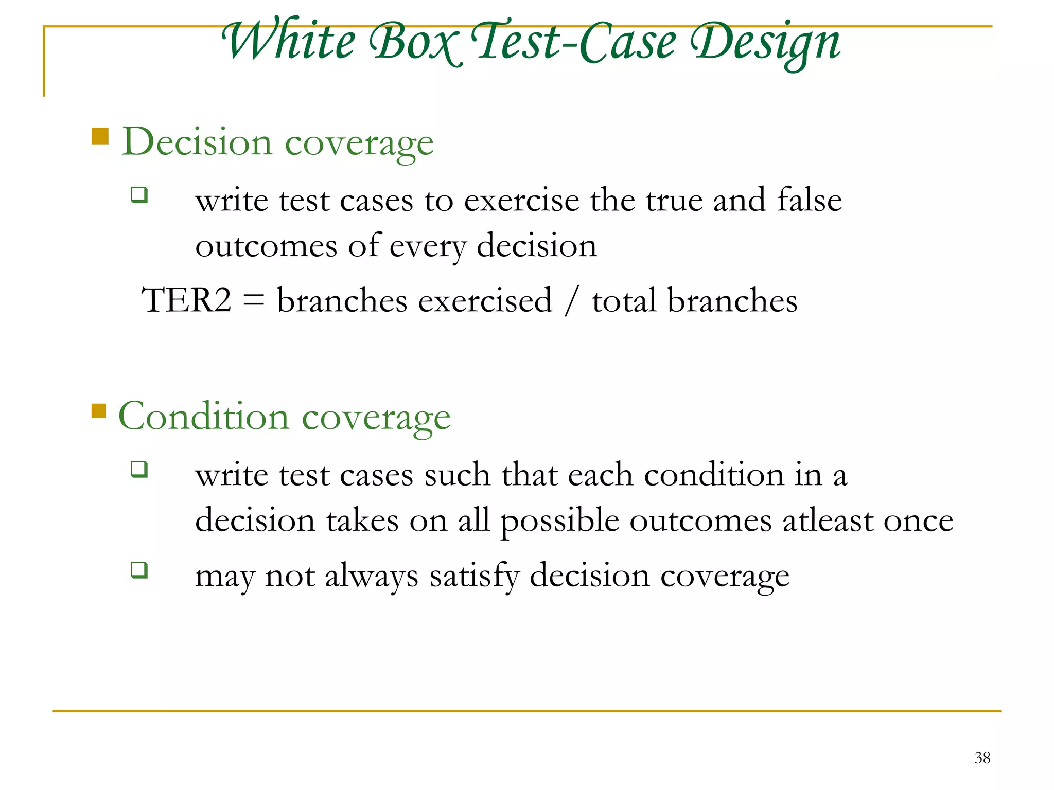 Decision coverage write test cases to exercise the true and false  outcomes of every decision TER2 = branches exercised / total branches Condition coverage write test cases such that each condition in a  decision takes on all possible outcomes atleast once may not always satisfy decision coverage White Box Test-Case Design 
