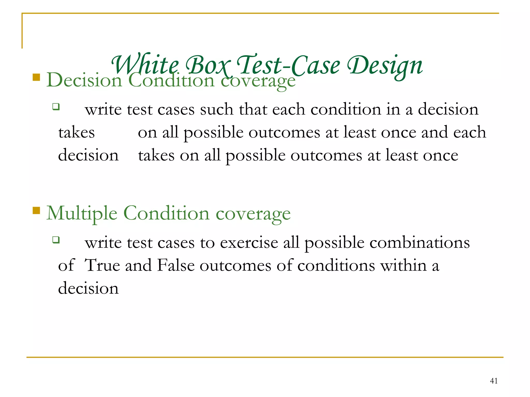 White Box Test-Case Design Decision Condition coverage write test cases such that each condition in a decision takes  on all possible outcomes at least once and each decision  takes on all possible outcomes at least once Multiple Condition coverage write test cases to exercise all possible combinations of  True and False outcomes of conditions within a decision 