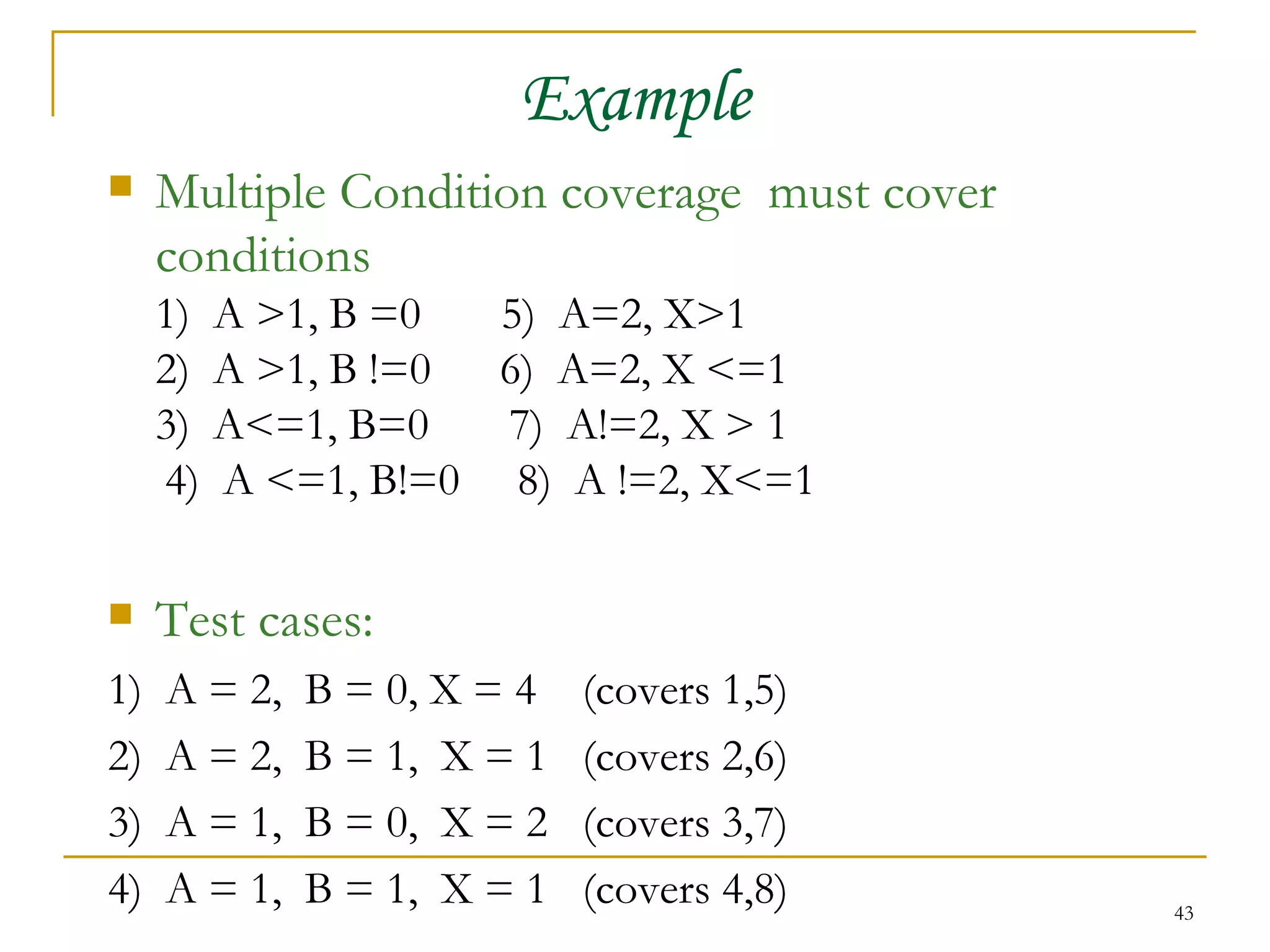 Example Multiple Condition coverage  must cover conditions 1)  A >1, B =0  5)  A=2, X>1 2)  A >1, B !=0  6)  A=2, X <=1 3)  A<=1, B=0  7)  A!=2, X > 1 4)  A <=1, B!=0  8)  A !=2, X<=1 Test cases: 1)  A = 2,  B = 0, X = 4  (covers 1,5) 2)  A = 2,  B = 1,  X = 1  (covers 2,6) 3)  A = 1,  B = 0,  X = 2  (covers 3,7) 4)  A = 1,  B = 1,  X = 1  (covers 4,8) 