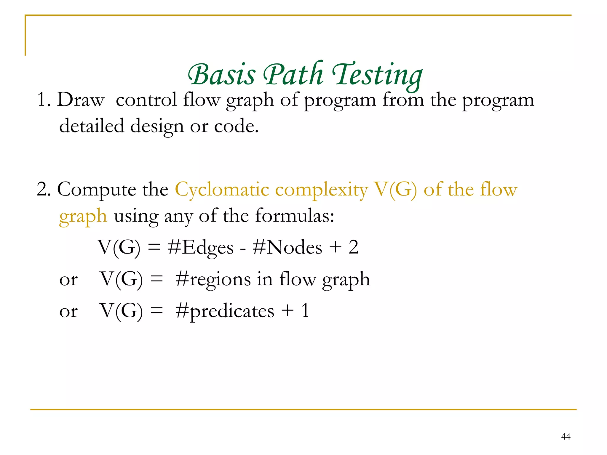 Basis Path Testing 1. Draw  control flow graph of program from the program detailed design or code. 2. Compute the   Cyclomatic complexity V(G) of the flow graph   using any of the formulas: V(G) = #Edges - #Nodes + 2 or  V(G) =  #regions in flow graph or  V(G) =  #predicates + 1 