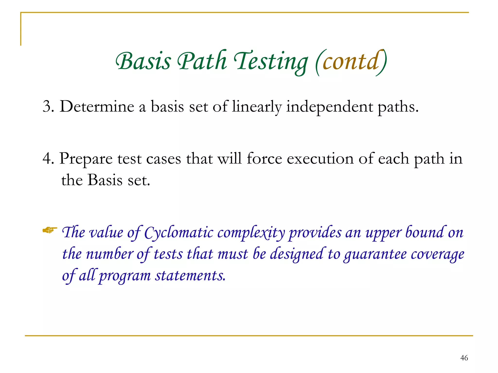 Basis Path Testing ( contd ) 3.   Determine a basis set of linearly independent paths. 4. Prepare test cases that will force execution of each path in the Basis set. The value of Cyclomatic complexity provides an upper bound on the number of tests that must be designed to guarantee coverage of all program statements. 