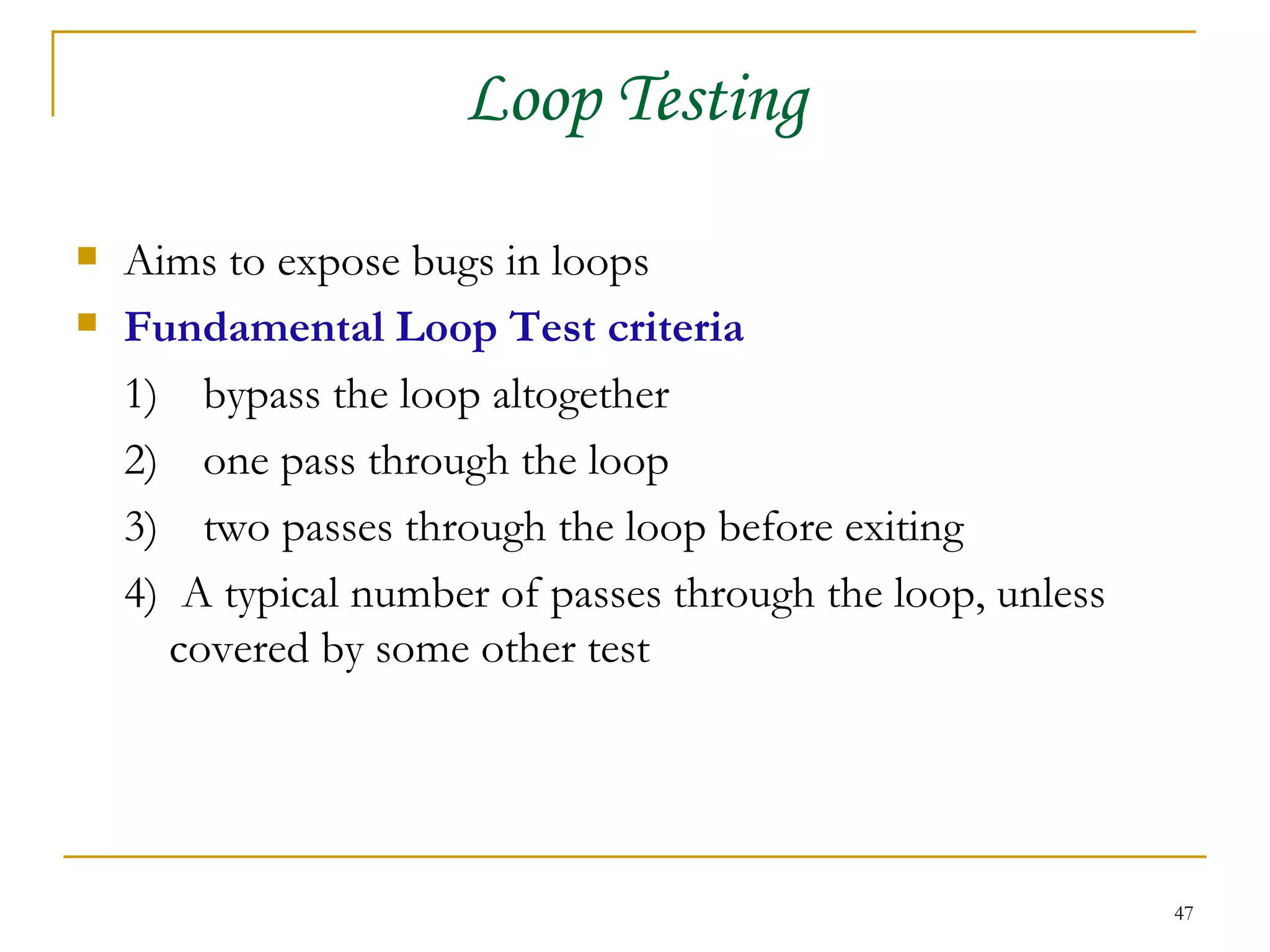 Loop Testing Aims to expose bugs in loops Fundamental Loop Test criteria 1) bypass the loop altogether 2) one pass through the loop 3)  two passes through the loop before exiting 4)  A typical number of passes through the loop, unless covered by some other test 