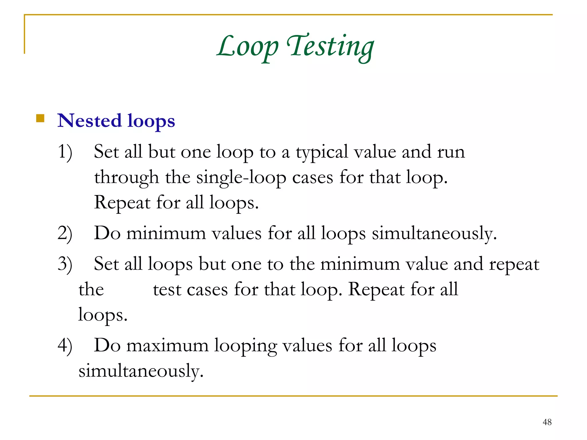 Loop Testing Nested loops 1) Set all but one loop to a typical value and run  through the single-loop cases for that loop.  Repeat for all loops. 2) Do minimum values for all loops simultaneously. 3)  Set all loops but one to the minimum value and repeat the  test cases for that loop. Repeat for all  loops. 4)  Do maximum looping values for all loops  simultaneously. 