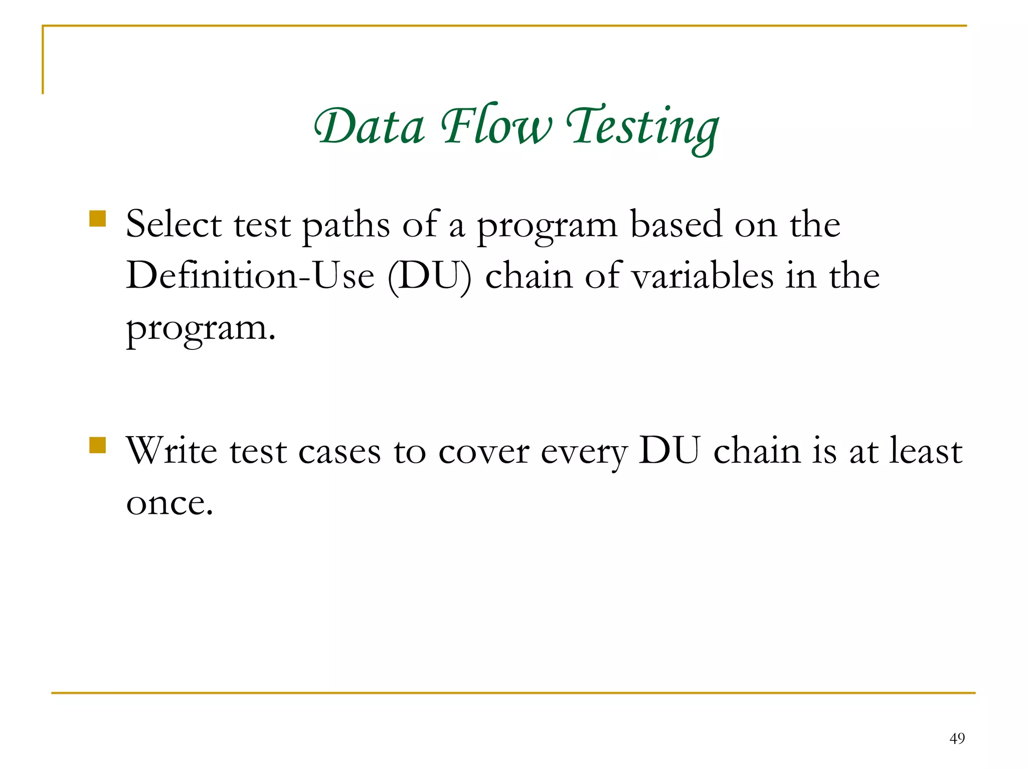 Data Flow Testing Select test paths of a program based on the Definition-Use (DU) chain of variables in the program. Write test cases to cover every DU chain is at least once. 