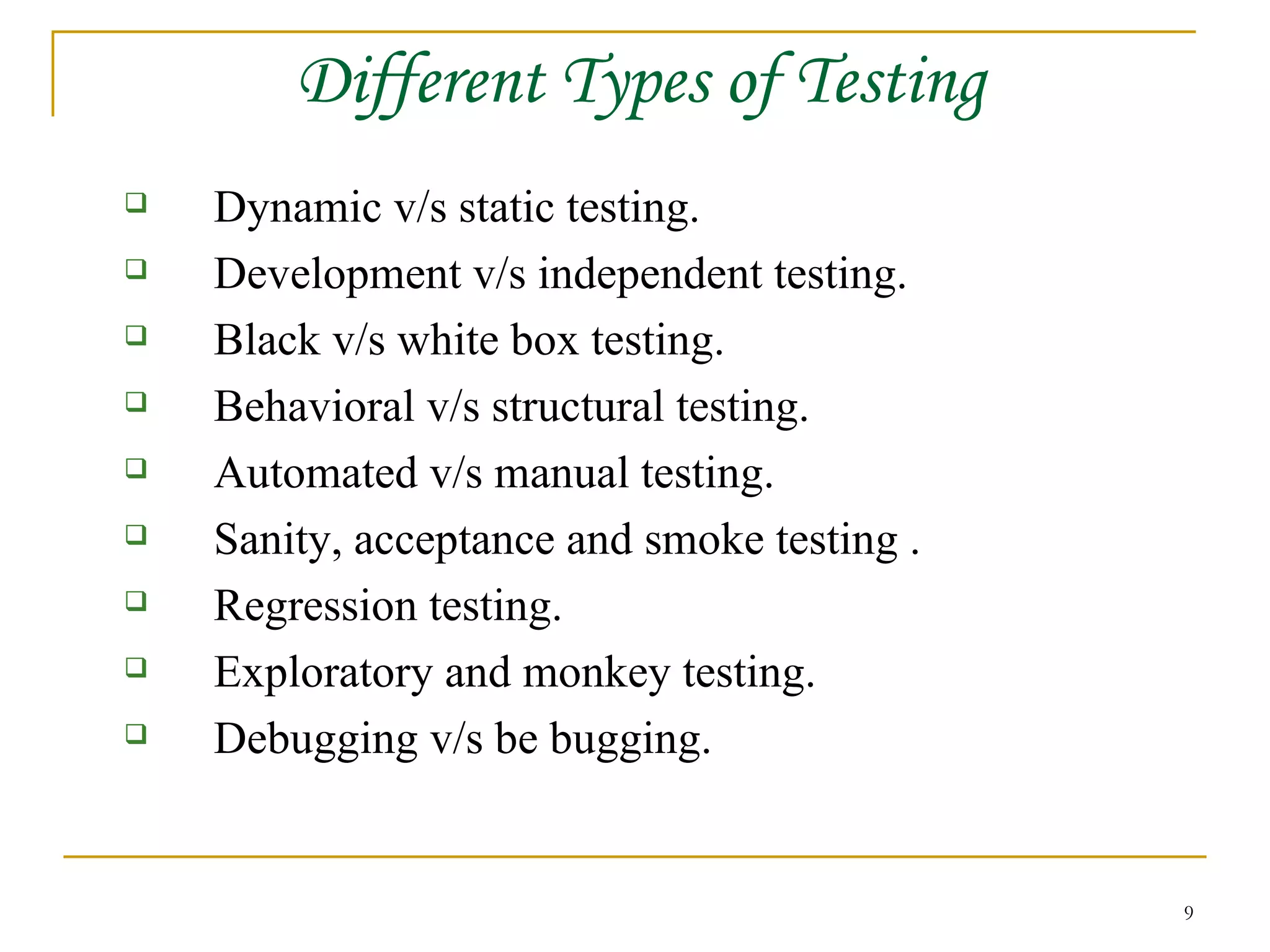 Different Types of Testing Dynamic v/s static testing. Development v/s independent testing. Black v/s white box testing. Behavioral v/s structural testing. Automated v/s manual testing. Sanity, acceptance and smoke testing . Regression testing. Exploratory and monkey testing. Debugging v/s be bugging. 