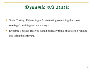 Dynamic v/s static Static Testing: This testing refers to testing something that’s not running-Examining and reviewing it. Dynamic Testing: This you would normally think of as testing-running and using the software. 