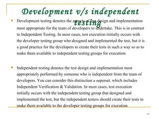 Development v/s independent testing Development testing denotes the aspects of test design and implementation  most appropriate for the team of developers to undertake. This is in contrast to Independent Testing. In most cases, test execution initially occurs with the developer testing group who designed and implemented the test, but it is a good practice for the developers to create their tests in such a way so as to make them available to independent testing groups for execution. Independent testing denotes the test design and implementation most appropriately performed by someone who is independent from the team of developers. You can consider this distinction a superset, which includes Independent Verification & Validation. In most cases, test execution initially occurs with the independent testing group that designed and implemented the test, but the independent testers should create their tests to make them available to the developer testing groups for execution  