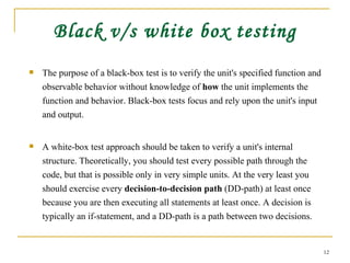 Black v/s white box testing The purpose of a black-box test is to verify the unit's specified function and observable behavior without knowledge of  how  the unit implements the function and behavior. Black-box tests focus and rely upon the unit's input and output. A white-box test approach should be taken to verify a unit's internal structure. Theoretically, you should test every possible path through the code, but that is possible only in very simple units. At the very least you should exercise every  decision-to-decision path  (DD-path) at least once because you are then executing all statements at least once. A decision is typically an if-statement, and a DD-path is a path between two decisions. 