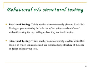 Behavioral v/s structural testing Behavioral Testing:  This is another name commonly given to Black Box Testing as you are testing the behavior of the software when it’s used without knowing the internal logics how they are implemented.  Structural Testing:  This is another name commonly used for white Box testing  in which you can see and use the underlying structure of the code to design and run your tests. 