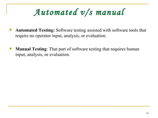 Automated v/s manual Automated Testing:  Software testing assisted with software tools that require no operator input, analysis, or evaluation. Manual Testing : That part of software testing that requires human input, analysis, or evaluation.  