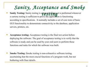 Sanity, Acceptance and Smoke testing Sanity Testing:  Sanity testing is a cursory testing; it is performed whenever a cursory testing is sufficient to prove the application is functioning according to specifications.  It normally includes a set of core tests of basic GUI functionality to demonstrate connectivity to the database, application servers, printers, etc.  Acceptance testing:  Acceptance testing is the final test action before deploying the software. The goal of acceptance testing is to verify that the software is ready and can be used by your end users to perform those functions and tasks for which the software was built.  Smoke Testing:  Smoke testing is non-exhaustive software testing, ascertaining that the most crucial functions of a program work, but not bothering with finer details.  